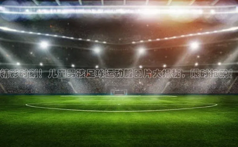 6688体育手机登录入口百度技术学院精彩时刻！儿童男孩足球运动服图片大揭秘，限时抢购！