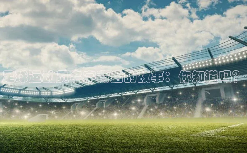 6688体育app的发展历程百度数据开放平台足球运动员名字背后的故事：你知道吗？