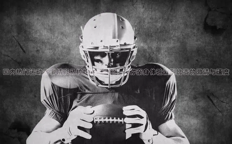 国内热门运动赛事精彩马拉松瞬间回顾：带你亲身体验激烈比赛的激情与速度