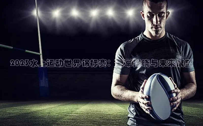 2023水上运动世界锦标赛：冠军揭晓与未来展望