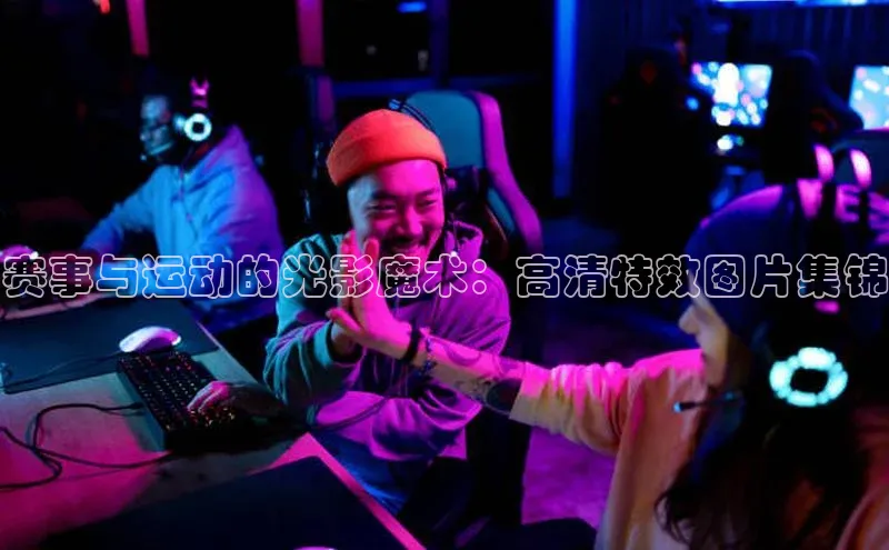赛事与运动的光影魔术：高清特效图片集锦
